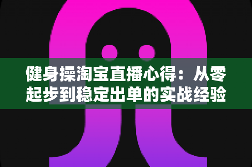 健身操淘宝直播心得:从零起步到稳定出单的实战经验与技巧全解析 健身操淘宝直播心得:从零起步到稳定出单的实战经验与技巧全解析
