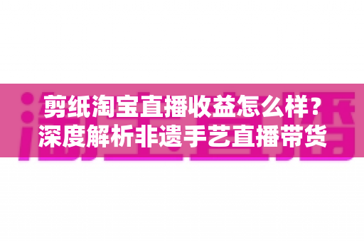 剪纸淘宝直播收益怎么样？深度解析非遗手艺直播带货的真实收入与变现之道