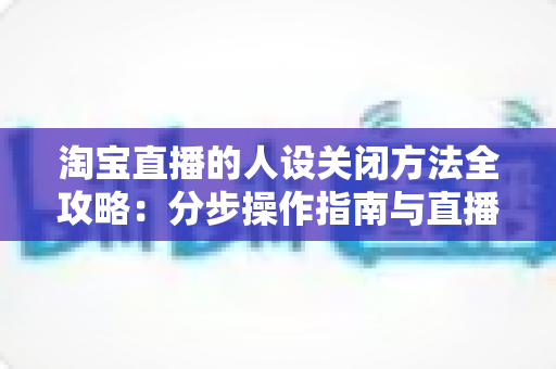 淘宝直播的人设关闭方法全攻略:分步操作指南与直播间重塑定位实用建议 淘宝直播的人设关闭方法全攻略:分步操作指南与直播间重塑定位实用建议