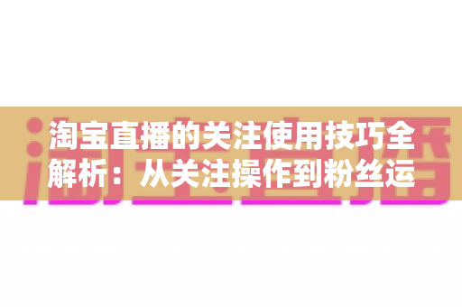 淘宝直播的关注使用技巧全解析:从关注操作到粉丝运营的实战指南 淘宝直播的关注使用技巧全解析:从关注操作到粉丝运营的实战指南