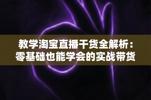 教学淘宝直播干货全解析:零基础也能学会的实战带货指南 教学淘宝直播干货全解析:零基础也能学会的实战带货指南