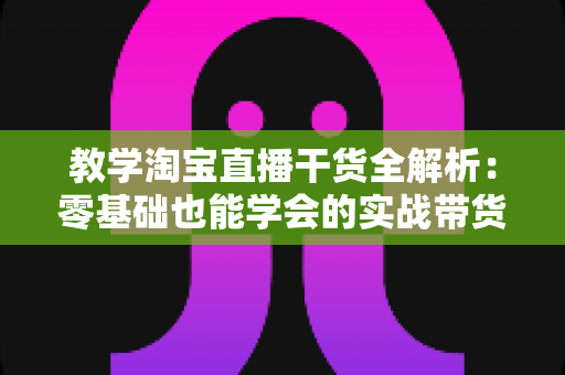 教学淘宝直播干货全解析:零基础也能学会的实战带货指南 教学淘宝直播干货全解析:零基础也能学会的实战带货指南