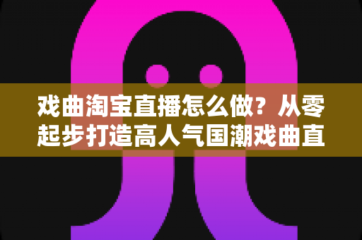 戏曲淘宝直播怎么做？从零起步打造高人气国潮戏曲直播间的完整攻略