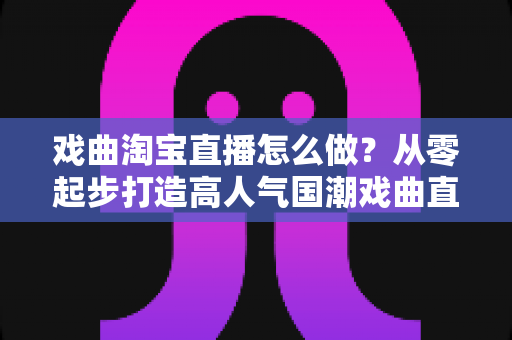 戏曲淘宝直播怎么做？从零起步打造高人气国潮戏曲直播间的完整攻略