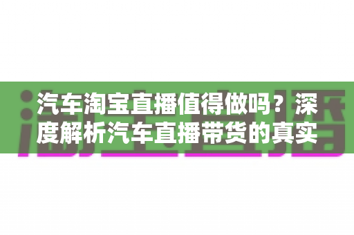 汽车淘宝直播值得做吗？深度解析汽车直播带货的真实价值与未来前景