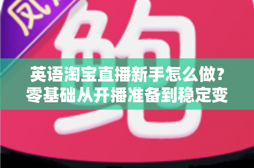 英语淘宝直播新手怎么做?零基础从开播准备到稳定变现的全流程实战指南 英语淘宝直播新手怎么做?零基础从开播准备到稳定变现的全流程实战指南