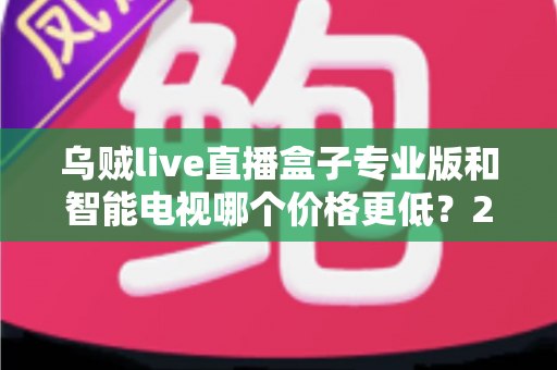 乌贼live直播盒子专业版和智能电视哪个价格更低？2025最新价格对比与家庭影音省钱选购全攻略