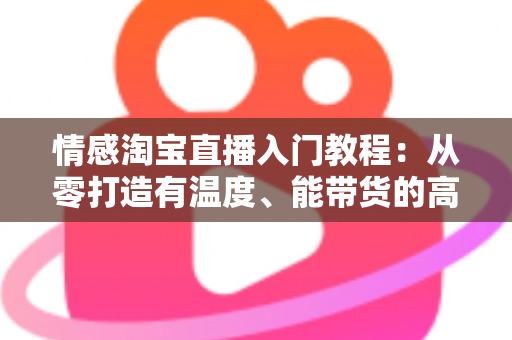 情感淘宝直播入门教程：从零打造有温度、能带货的高人气直播间