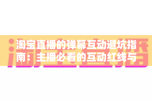 淘宝直播的弹幕互动避坑指南:主播必看的互动红线与实战话术手册 淘宝直播的弹幕互动避坑指南:主播必看的互动红线与实战话术手册