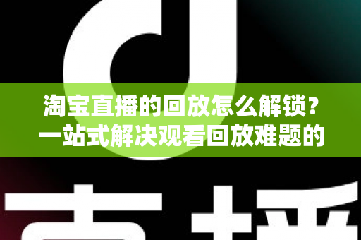 淘宝直播的回放怎么解锁？一站式解决观看回放难题的完整指南