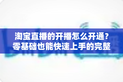 淘宝直播的开播怎么开通?零基础也能快速上手的完整开通指南 淘宝直播的开播怎么开通?零基础也能快速上手的完整开通指南
