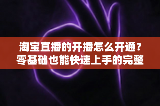 淘宝直播的开播怎么开通?零基础也能快速上手的完整开通指南 淘宝直播的开播怎么开通?零基础也能快速上手的完整开通指南