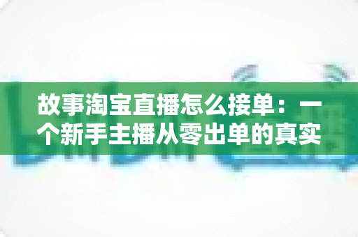 故事淘宝直播怎么接单：一个新手主播从零出单的真实经历与完整接单攻略