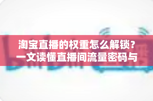 淘宝直播的权重怎么解锁?一文读懂直播间流量密码与提权实操全攻略 淘宝直播的权重怎么解锁?一文读懂直播间流量密码与提权实操全攻略