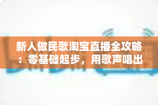 新人做民歌淘宝直播全攻略：零基础起步，用歌声唱出好生意
