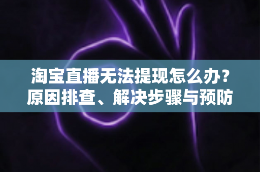 淘宝直播无法提现怎么办？原因排查、解决步骤与预防指南一应俱全