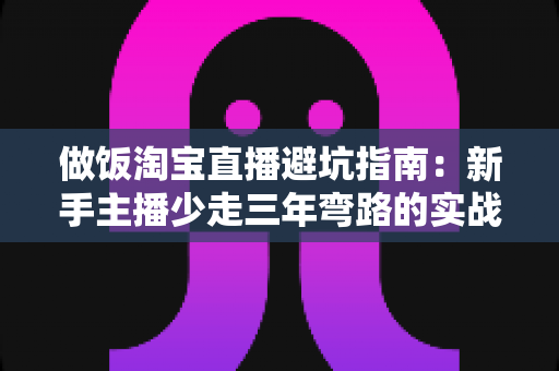 做饭淘宝直播避坑指南:新手主播少走三年弯路的实战手册 做饭淘宝直播避坑指南:新手主播少走三年弯路的实战手册