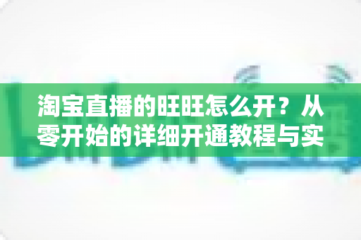 淘宝直播的旺旺怎么开?从零开始的详细开通教程与实操指南 淘宝直播的旺旺怎么开?从零开始的详细开通教程与实操指南