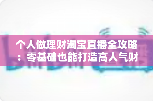 个人做理财淘宝直播全攻略：零基础也能打造高人气财商直播间的实战指南