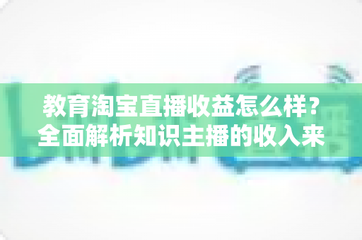 教育淘宝直播收益怎么样?全面解析知识主播的收入来源与赚钱潜力 教育淘宝直播收益怎么样?全面解析知识主播的收入来源与赚钱潜力
