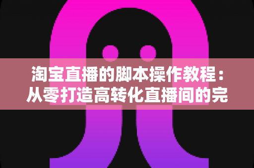 淘宝直播的脚本操作教程:从零打造高转化直播间的完整实战指南 淘宝直播的脚本操作教程:从零打造高转化直播间的完整实战指南