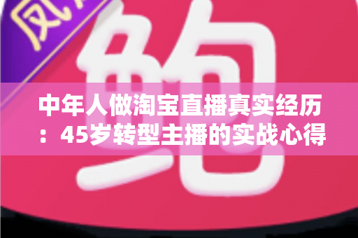 中年人做淘宝直播真实经历：45岁转型主播的实战心得与避坑指南