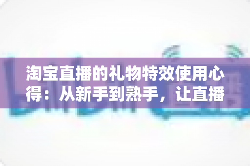 淘宝直播的礼物特效使用心得：从新手到熟手，让直播间人气翻倍的实战指南