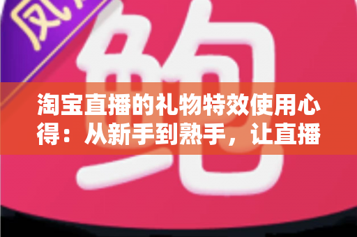 淘宝直播的礼物特效使用心得：从新手到熟手，让直播间人气翻倍的实战指南