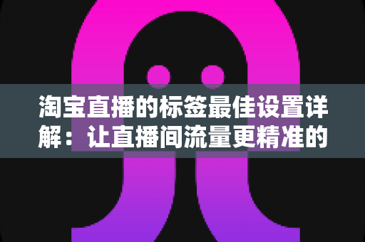 淘宝直播的标签最佳设置详解：让直播间流量更精准的实战指南