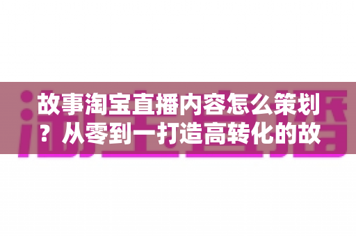 故事淘宝直播内容怎么策划?从零到一打造高转化的故事化直播全攻略 故事淘宝直播内容怎么策划?从零到一打造高转化的故事化直播全攻略