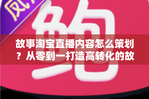 故事淘宝直播内容怎么策划?从零到一打造高转化的故事化直播全攻略 故事淘宝直播内容怎么策划?从零到一打造高转化的故事化直播全攻略