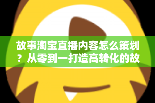 故事淘宝直播内容怎么策划?从零到一打造高转化的故事化直播全攻略 故事淘宝直播内容怎么策划?从零到一打造高转化的故事化直播全攻略