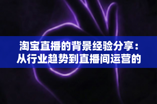淘宝直播的背景经验分享：从行业趋势到直播间运营的全方位实战指南