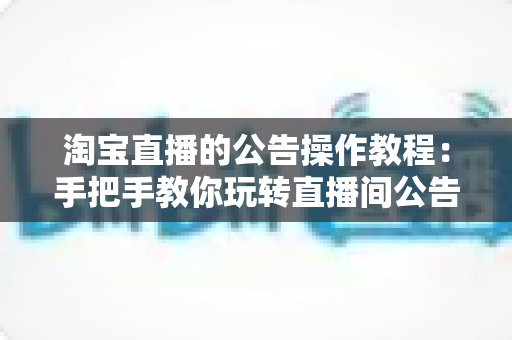 淘宝直播的公告操作教程：手把手教你玩转直播间公告设置，提升互动与转化