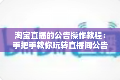 淘宝直播的公告操作教程：手把手教你玩转直播间公告设置，提升互动与转化