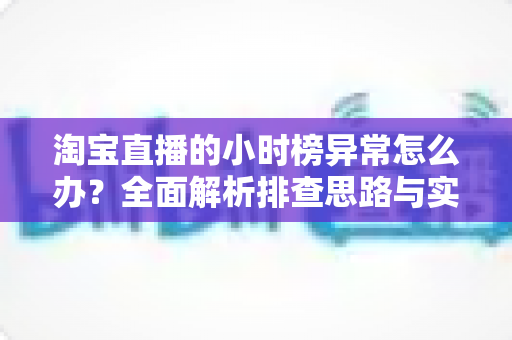 淘宝直播的小时榜异常怎么办?全面解析排查思路与实用应对方案 淘宝直播的小时榜异常怎么办?全面解析排查思路与实用应对方案