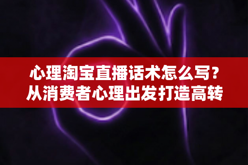 心理淘宝直播话术怎么写？从消费者心理出发打造高转化直播话术的实战指南