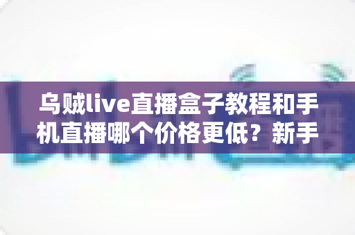 乌贼live直播盒子教程和手机直播哪个价格更低?新手主播成本对比全解析 乌贼live直播盒子教程和手机直播哪个价格更低?新手主播成本对比全解析