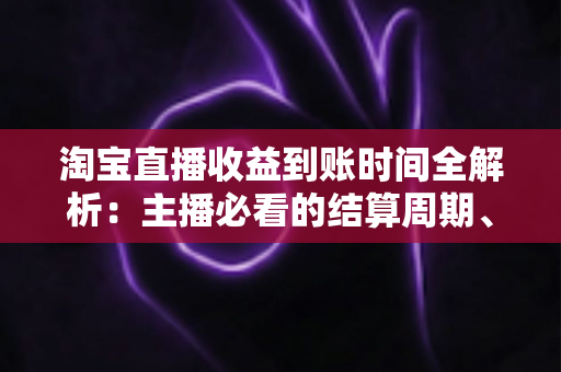 淘宝直播收益到账时间全解析：主播必看的结算周期、提现规则与常见问题指南