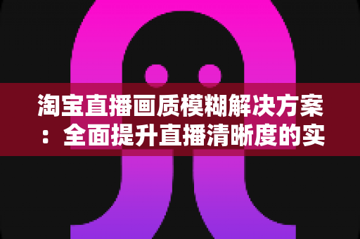 淘宝直播画质模糊解决方案：全面提升直播清晰度的实用指南