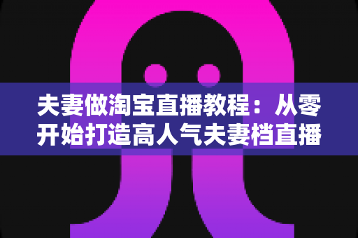 夫妻做淘宝直播教程：从零开始打造高人气夫妻档直播间的完整指南