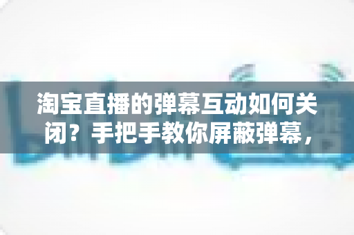 淘宝直播的弹幕互动如何关闭？手把手教你屏蔽弹幕，打造清爽沉浸式的购物直播新体验