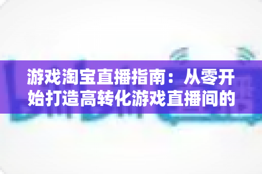 游戏淘宝直播指南:从零开始打造高转化游戏直播间的全流程实战攻略 游戏淘宝直播指南:从零开始打造高转化游戏直播间的全流程实战攻略