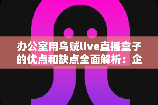 办公室用乌贼live直播盒子的优点和缺点全面解析:企业选购直播设备前必读的实用指南 办公室用乌贼live直播盒子的优点和缺点全面解析:企业选购直播设备前必读的实用指南