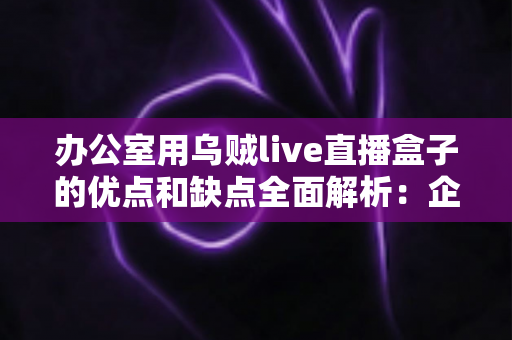 办公室用乌贼live直播盒子的优点和缺点全面解析：企业选购直播设备前必读的实用指南