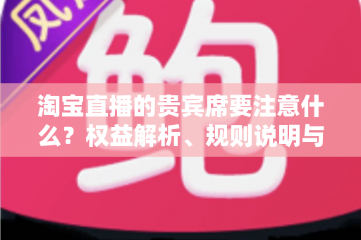 淘宝直播的贵宾席要注意什么？权益解析、规则说明与避坑指南全攻略