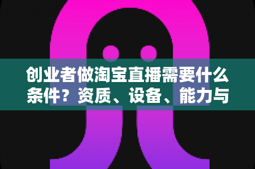 创业者做淘宝直播需要什么条件？资质、设备、能力与预算全维度实战解析