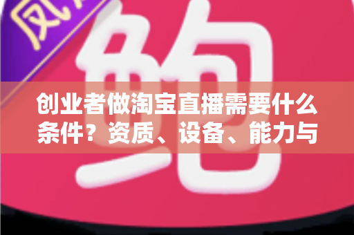 创业者做淘宝直播需要什么条件？资质、设备、能力与预算全维度实战解析