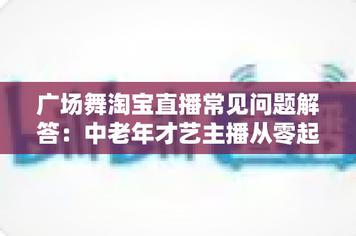 广场舞淘宝直播常见问题解答：中老年才艺主播从零起步到稳定变现的实用指南