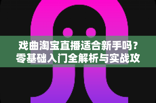 戏曲淘宝直播适合新手吗?零基础入门全解析与实战攻略 戏曲淘宝直播适合新手吗?零基础入门全解析与实战攻略